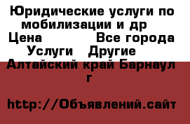 Юридические услуги по мобилизации и др. › Цена ­ 1 000 - Все города Услуги » Другие   . Алтайский край,Барнаул г.